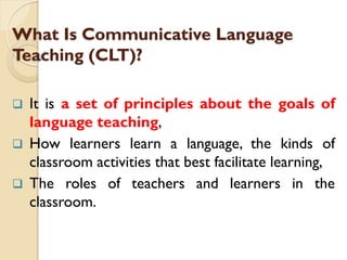 What Is Communicative Language
Teaching (CLT)?
 It is a set of principles about the goals of
language teaching,
 How learners learn a language, the kinds of
classroom activities that best facilitate learning,
 The roles of teachers and learners in the
classroom.
 