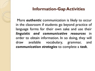 Information-Gap Activities
More authentic communication is likely to occur
in the classroom if students go beyond practice of
language forms for their own sake and use their
linguistic and communicative resources in
order to obtain information. In so doing, they will
draw available vocabulary, grammar, and
communication strategies to complete a task.
 