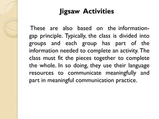 Jigsaw Activities
These are also based on the information-
gap principle. Typically, the class is divided into
groups and each group has part of the
information needed to complete an activity. The
class must fit the pieces together to complete
the whole. In so doing, they use their language
resources to communicate meaningfully and
part in meaningful communication practice.
 