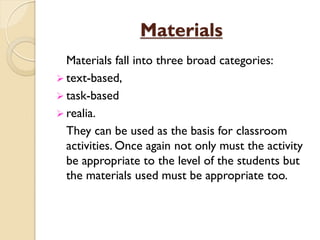 Materials
Materials fall into three broad categories:
 text-based,
 task-based
 realia.
They can be used as the basis for classroom
activities. Once again not only must the activity
be appropriate to the level of the students but
the materials used must be appropriate too.
 