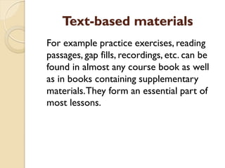Text-based materials
For example practice exercises, reading
passages, gap fills, recordings, etc. can be
found in almost any course book as well
as in books containing supplementary
materials.They form an essential part of
most lessons.
 