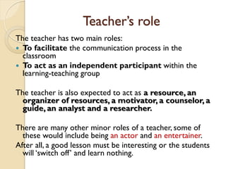 Teacher’s role
The teacher has two main roles:
 To facilitate the communication process in the
classroom
 To act as an independent participant within the
learning-teaching group
The teacher is also expected to act as a resource, an
organizer of resources, a motivator, a counselor, a
guide, an analyst and a researcher.
There are many other minor roles of a teacher, some of
these would include being an actor and an entertainer.
After all, a good lesson must be interesting or the students
will ‘switch off’ and learn nothing.
 