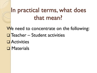In practical terms, what does
that mean?
We need to concentrate on the following:
 Teacher – Student activities
 Activities
 Materials
 