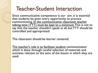 Teacher-Student Interaction
Since communicative competence is our aim, it is essential
that students be given every opportunity to practice
communicating. In the communicative classroom teacher
talking time (TTT) must be kept to a minimum.This is not to
say that the teacher shouldn’t speak at all, but TTT should be
controlled and appropriated.
The classroom should be learner centered.
The teacher’s role is to facilitate student communication
which is done through careful selection of materials and
activities relevant to the aims of the lesson in which they are
used.
 
