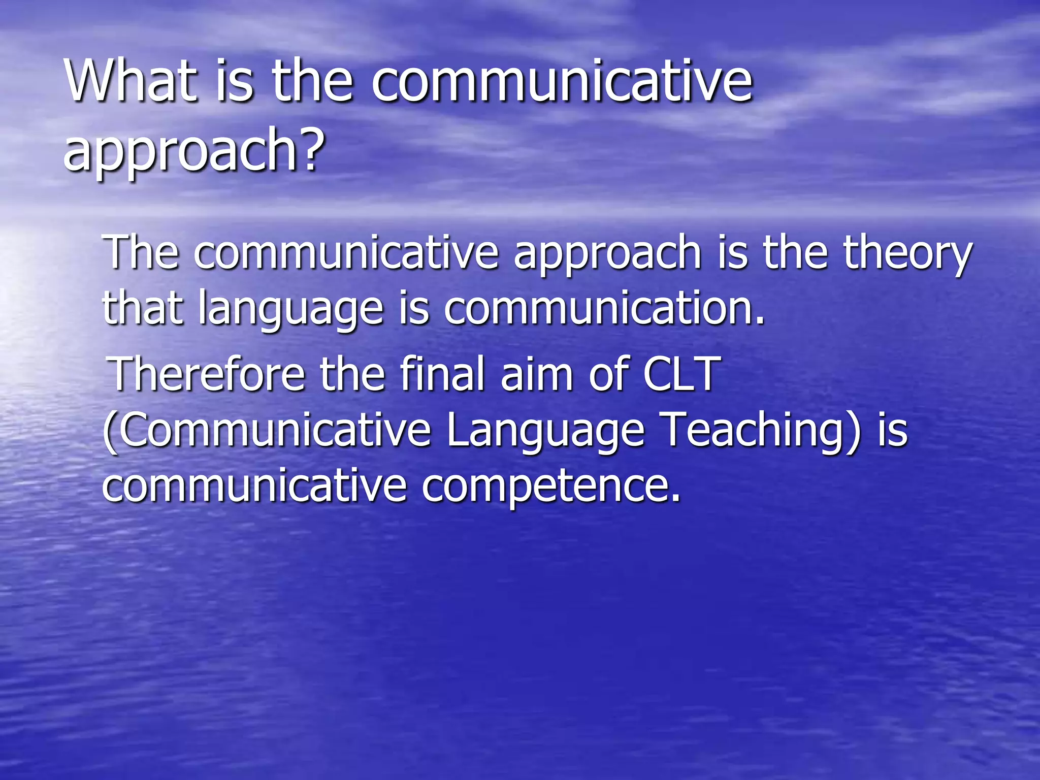 What is the communicative
approach?
The communicative approach is the theory
that language is communication.
Therefore the final aim of CLT
(Communicative Language Teaching) is
communicative competence.
 
