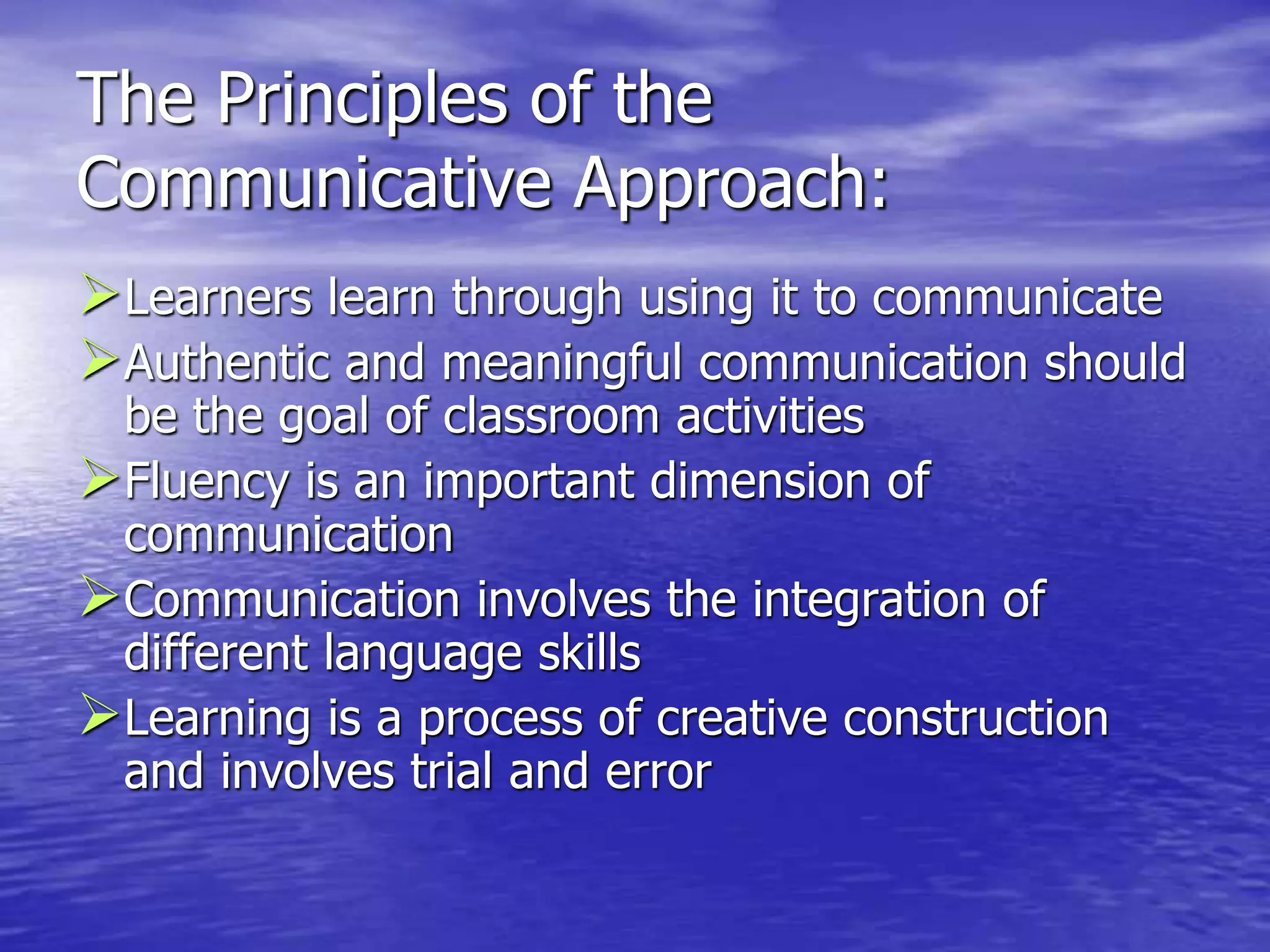 The Principles of the
Communicative Approach:
Learners learn through using it to communicate
Authentic and meaningful communication should
be the goal of classroom activities
Fluency is an important dimension of
communication
Communication involves the integration of
different language skills
Learning is a process of creative construction
and involves trial and error
 