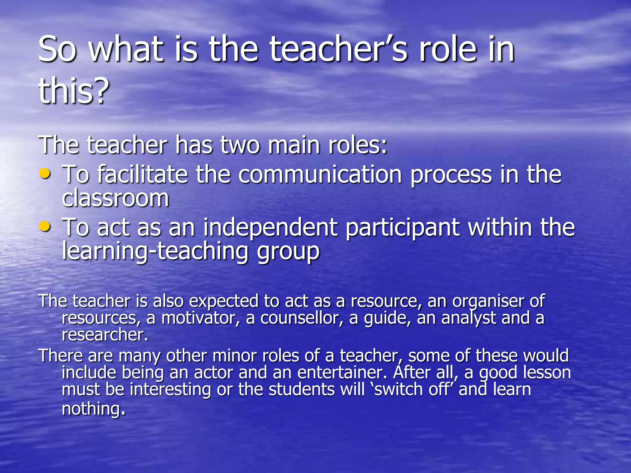 So what is the teacher’s role in
this?
The teacher has two main roles:
• To facilitate the communication process in the
classroom
• To act as an independent participant within the
learning-teaching group
The teacher is also expected to act as a resource, an organiser of
resources, a motivator, a counsellor, a guide, an analyst and a
researcher.
There are many other minor roles of a teacher, some of these would
include being an actor and an entertainer. After all, a good lesson
must be interesting or the students will ‘switch off’ and learn
nothing.
 