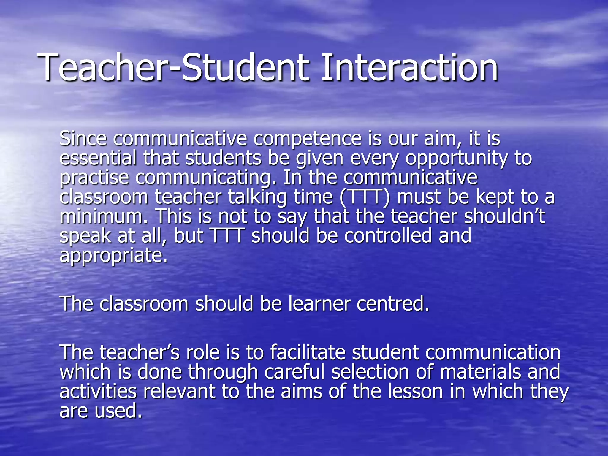 Teacher-Student Interaction
Since communicative competence is our aim, it is
essential that students be given every opportunity to
practise communicating. In the communicative
classroom teacher talking time (TTT) must be kept to a
minimum. This is not to say that the teacher shouldn’t
speak at all, but TTT should be controlled and
appropriate.
The classroom should be learner centred.
The teacher’s role is to facilitate student communication
which is done through careful selection of materials and
activities relevant to the aims of the lesson in which they
are used.
 