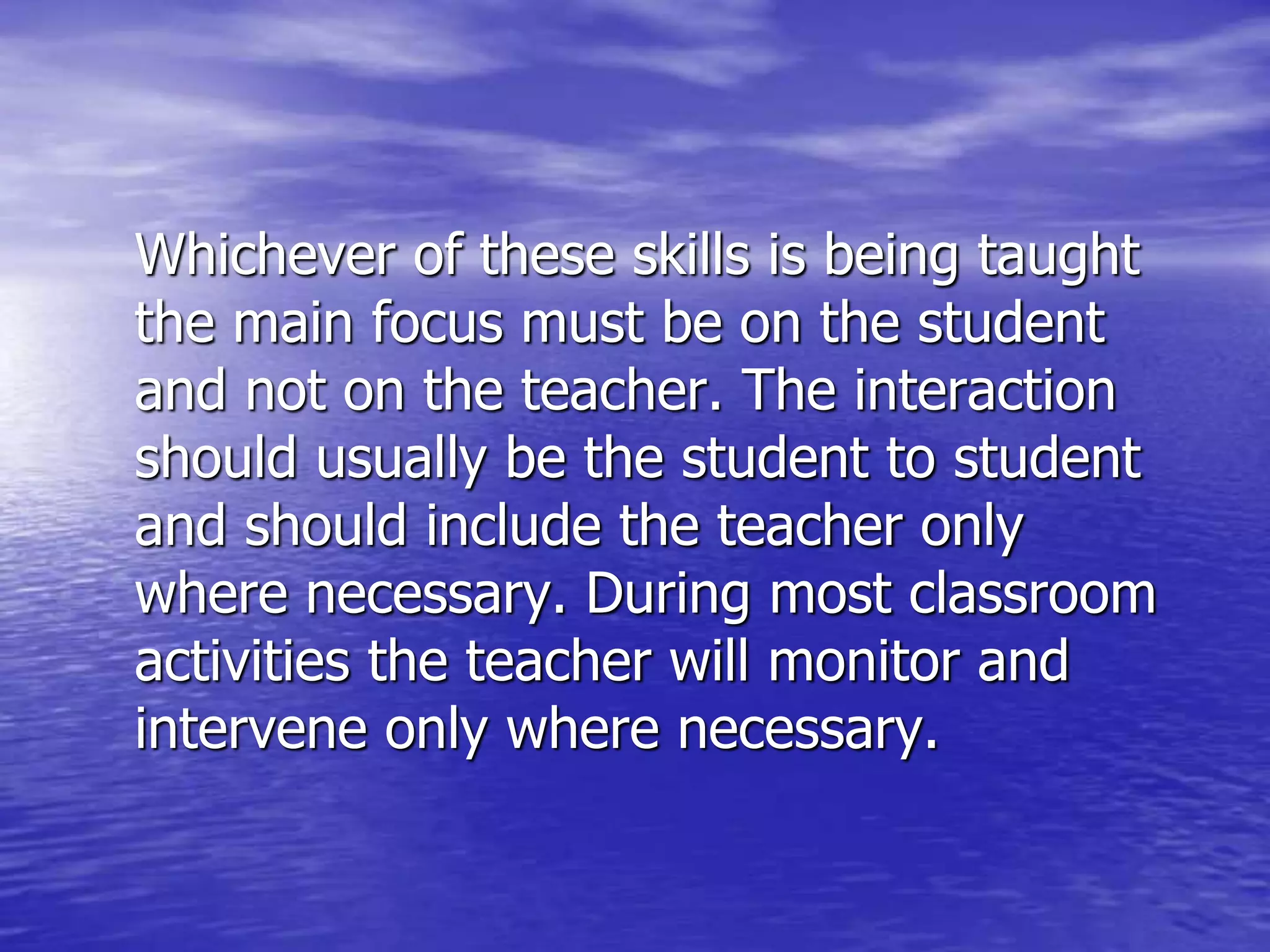 Whichever of these skills is being taught
the main focus must be on the student
and not on the teacher. The interaction
should usually be the student to student
and should include the teacher only
where necessary. During most classroom
activities the teacher will monitor and
intervene only where necessary.
 