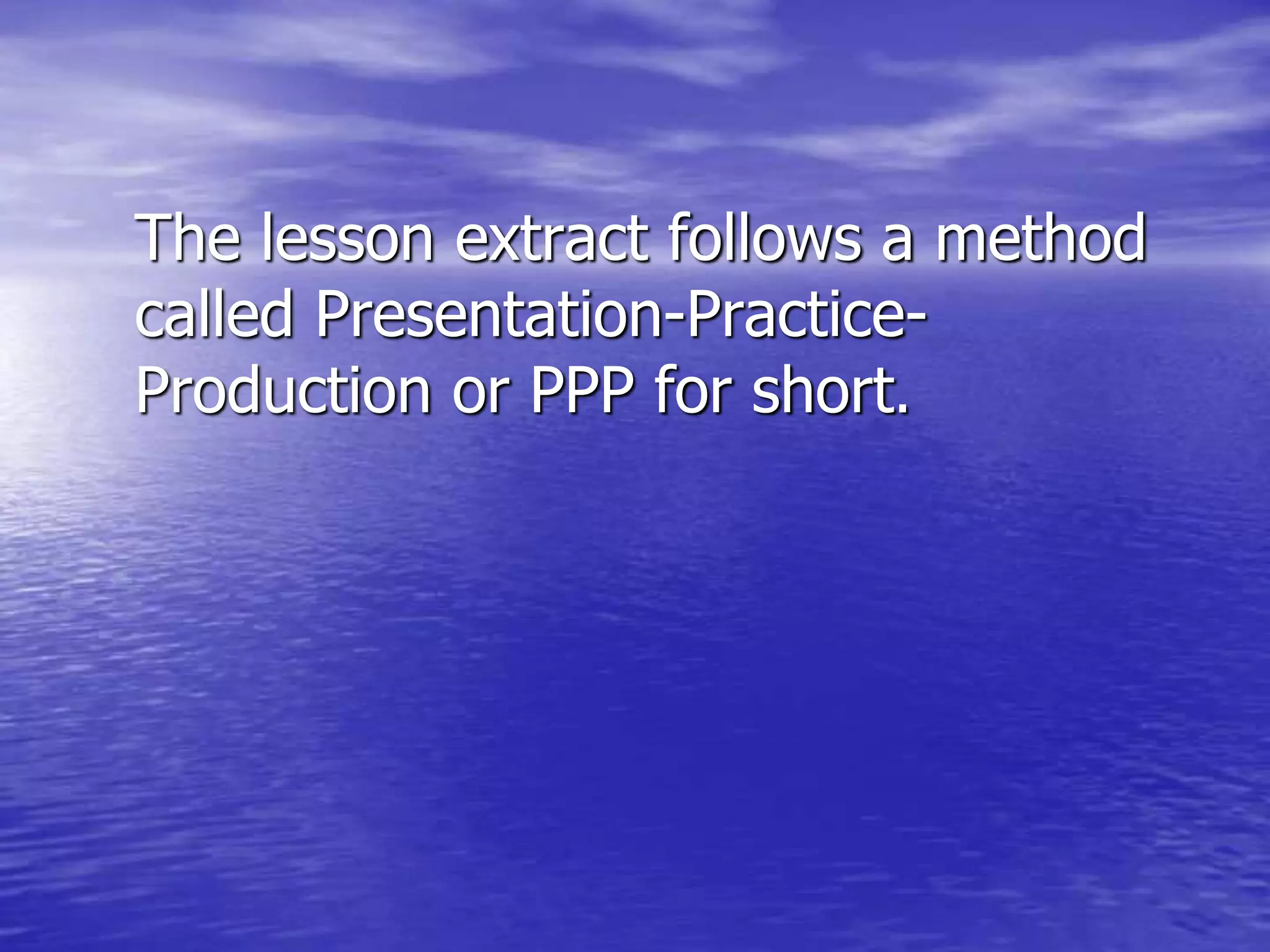 The lesson extract follows a method
called Presentation-Practice-
Production or PPP for short.
 