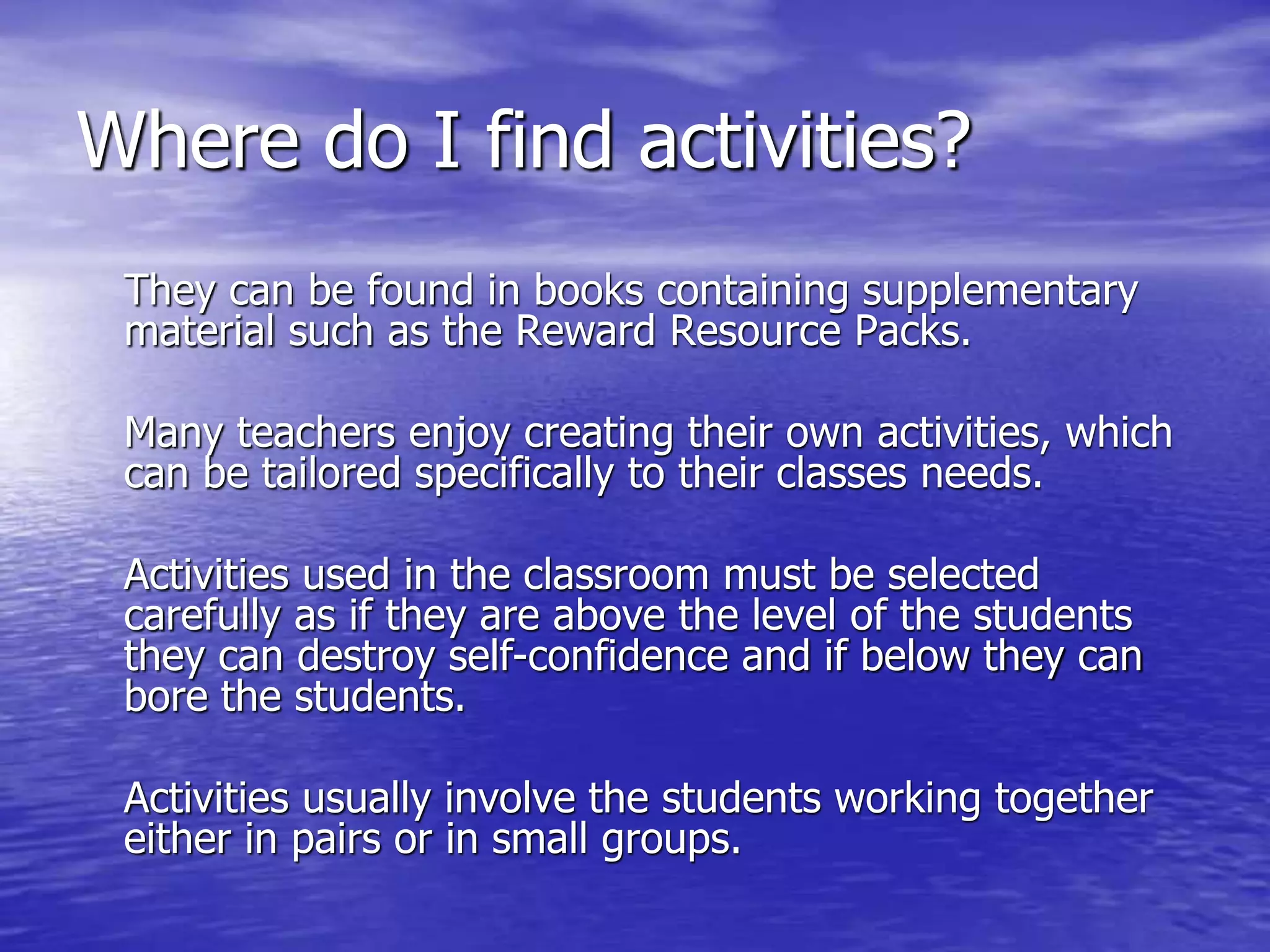 Where do I find activities?
They can be found in books containing supplementary
material such as the Reward Resource Packs.
Many teachers enjoy creating their own activities, which
can be tailored specifically to their classes needs.
Activities used in the classroom must be selected
carefully as if they are above the level of the students
they can destroy self-confidence and if below they can
bore the students.
Activities usually involve the students working together
either in pairs or in small groups.
 