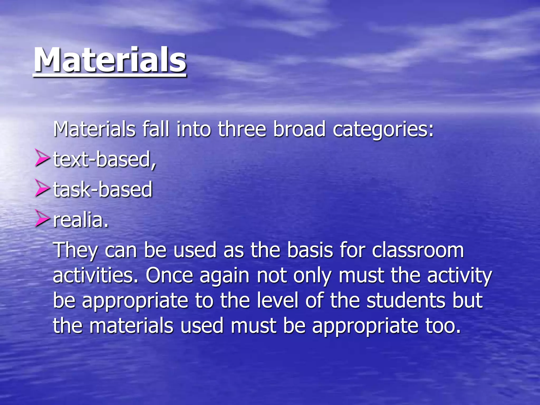 Materials
Materials fall into three broad categories:
text-based,
task-based
realia.
They can be used as the basis for classroom
activities. Once again not only must the activity
be appropriate to the level of the students but
the materials used must be appropriate too.
 