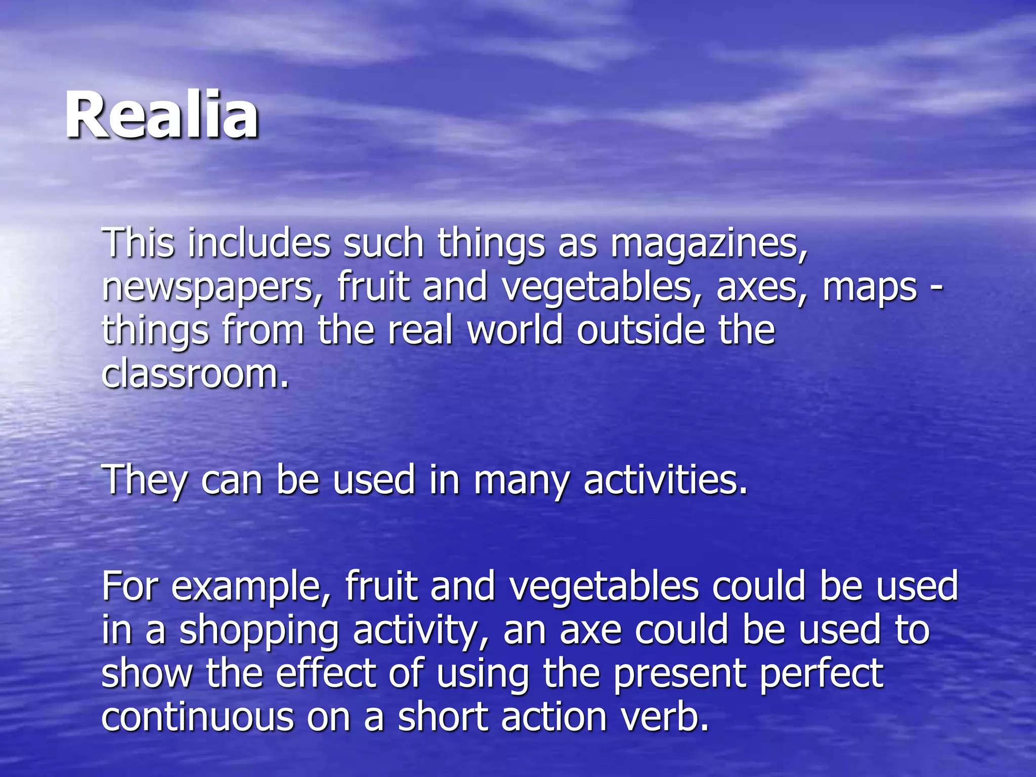 Realia
This includes such things as magazines,
newspapers, fruit and vegetables, axes, maps -
things from the real world outside the
classroom.
They can be used in many activities.
For example, fruit and vegetables could be used
in a shopping activity, an axe could be used to
show the effect of using the present perfect
continuous on a short action verb.
 