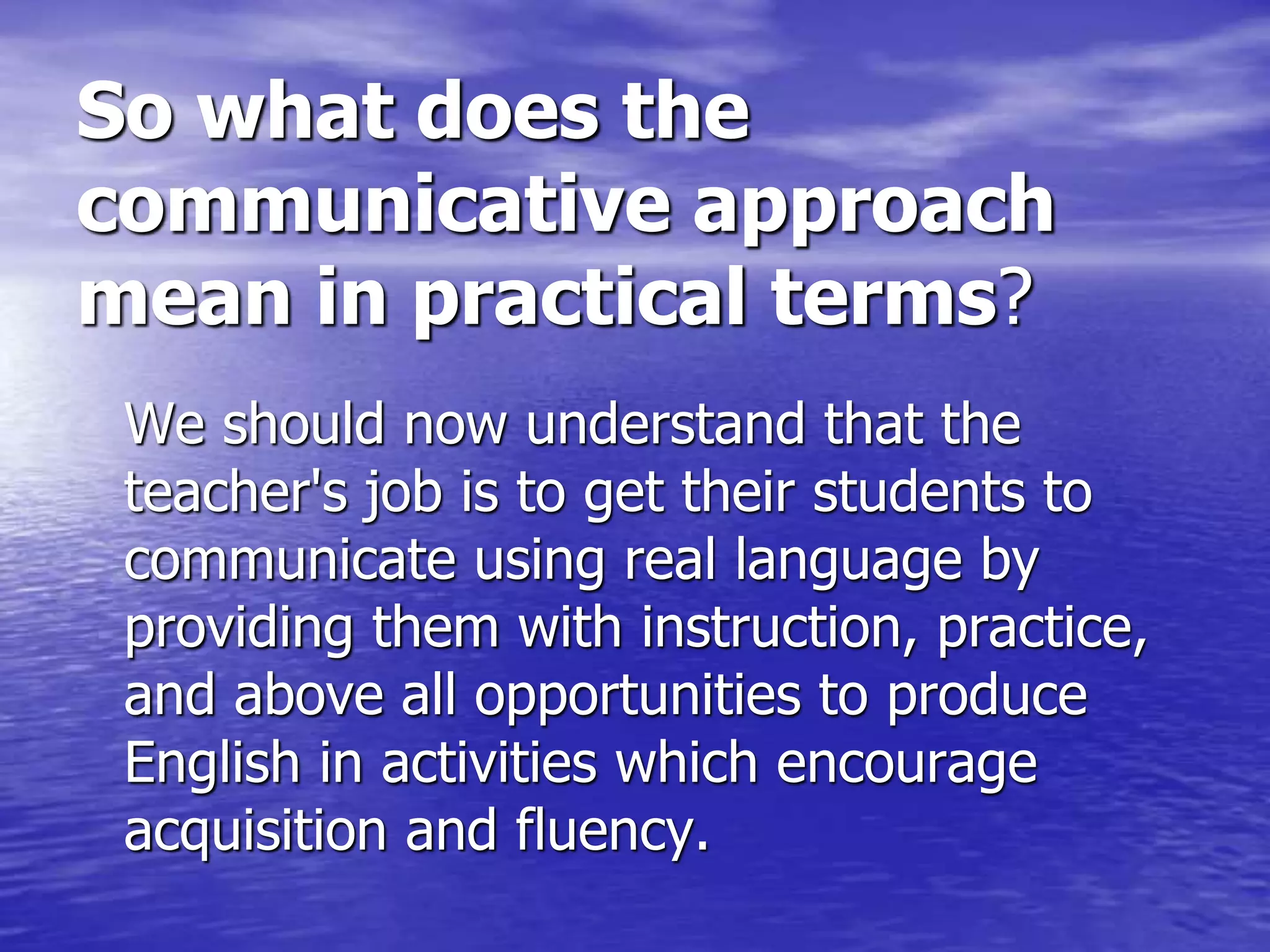 So what does the
communicative approach
mean in practical terms?
We should now understand that the
teacher's job is to get their students to
communicate using real language by
providing them with instruction, practice,
and above all opportunities to produce
English in activities which encourage
acquisition and fluency.
 
