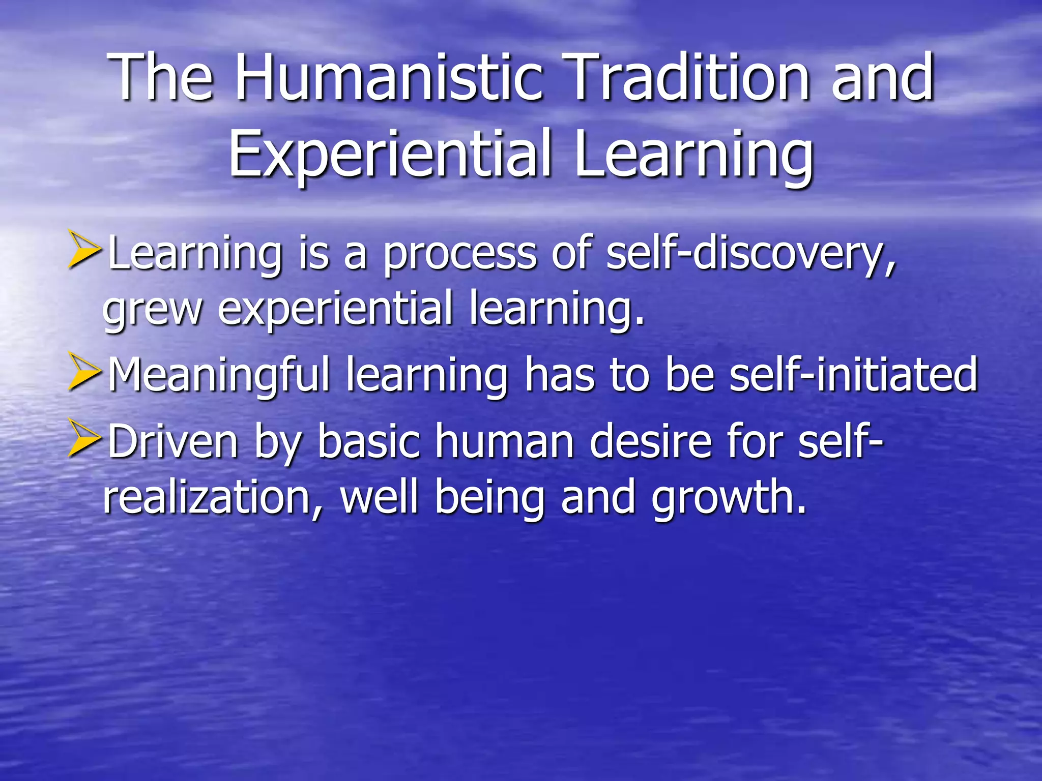 The Humanistic Tradition and
Experiential Learning
Learning is a process of self-discovery,
grew experiential learning.
Meaningful learning has to be self-initiated
Driven by basic human desire for self-
realization, well being and growth.
 