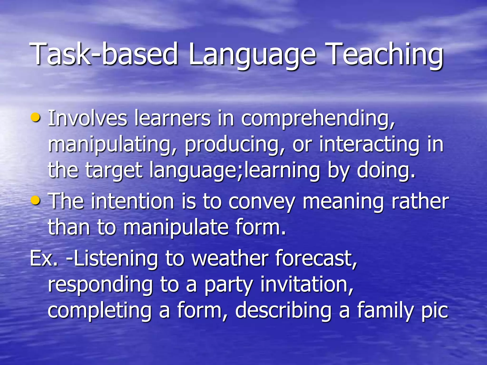 Task-based Language Teaching
• Involves learners in comprehending,
manipulating, producing, or interacting in
the target language;learning by doing.
• The intention is to convey meaning rather
than to manipulate form.
Ex. -Listening to weather forecast,
responding to a party invitation,
completing a form, describing a family pic
 