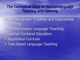 The Conceptual Basis of Second Language
Teaching and Learning
• The Humanistic Tradition and Experiential
Learning
• Communicative Language Teaching
• Learner-Centered Education
• Negotiated Curricula
• Task-Based Language Teaching
 