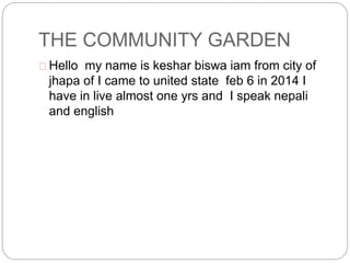 THE COMMUNITY GARDEN
Hello my name is keshar biswa iam from city of
jhapa of I came to united state feb 6 in 2014 I
have in live almost one yrs and I speak nepali
and english
 