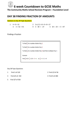 6 week Countdown to GCSE Maths
The Community Maths School Revision Program – Foundation Level
DAY 38 FINDING FRACTION OF AMOUNTS
Solutions to Day 39 Topic Questions
1 4 + 9 = 13 2 3 x ( 3 ) + 8 = 9 + 8 = 17
3 3 + 52 = 55 4 3 - 30 = - 27 5 18 + 24 + 5 = 47
Finding a Fraction
Day 38 Topic Questions
1 Find ½ of 120 2 Find 1/3 of 36
3 Find 2/5 of 250 4 Find ¾ of 280
5 Find 3/7 of 350
 