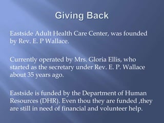Eastside Adult Health Care Center, was founded
by Rev. E. P Wallace.
Currently operated by Mrs. Gloria Ellis, who
started as the secretary under Rev. E. P. Wallace
about 35 years ago.
Eastside is funded by the Department of Human
Resources (DHR). Even thou they are funded ,they
are still in need of financial and volunteer help.
 