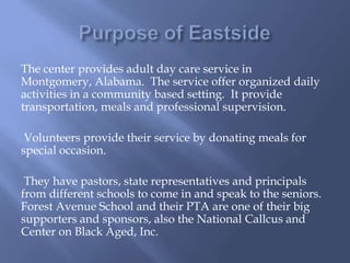 The center provides adult day care service in
Montgomery, Alabama. The service offer organized daily
activities in a community based setting. It provide
transportation, meals and professional supervision.
Volunteers provide their service by donating meals for
special occasion.
They have pastors, state representatives and principals
from different schools to come in and speak to the seniors.
Forest Avenue School and their PTA are one of their big
supporters and sponsors, also the National Callcus and
Center on Black Aged, Inc.
 
