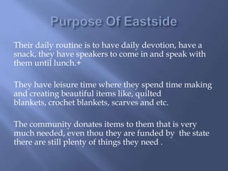 Their daily routine is to have daily devotion, have a
snack, they have speakers to come in and speak with
them until lunch.+
They have leisure time where they spend time making
and creating beautiful items like, quilted
blankets, crochet blankets, scarves and etc.
The community donates items to them that is very
much needed, even thou they are funded by the state
there are still plenty of things they need .
 