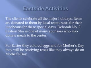 The clients celebrate all the major holidays. Items
are donated to them by local restaurants for their
luncheons for these special days. Deborah No. 2
Eastern Star is one of many sponsors who also
donate meals to the center.
For Easter they colored eggs and for Mother’s Day
they will be receiving roses like they always do on
Mother’s Day.
 