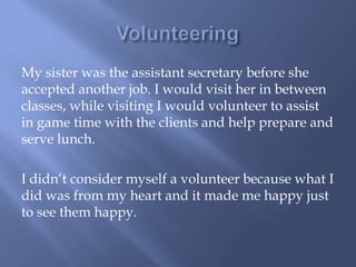 My sister was the assistant secretary before she
accepted another job. I would visit her in between
classes, while visiting I would volunteer to assist
in game time with the clients and help prepare and
serve lunch.
I didn’t consider myself a volunteer because what I
did was from my heart and it made me happy just
to see them happy.
 