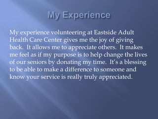 My experience volunteering at Eastside Adult
Health Care Center gives me the joy of giving
back. It allows me to appreciate others. It makes
me feel as if my purpose is to help change the lives
of our seniors by donating my time. It’s a blessing
to be able to make a difference to someone and
know your service is really truly appreciated.
 