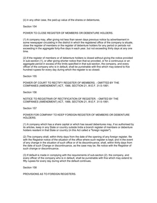 (ii) in any other case, the paid-up value of the shares or debentures.

Section 154

POWER TO CLOSE REGISTER OF MEMBERS OR DEBENTURE HOLDERS.

(1) A company may, after giving not less than seven days previous notice by advertisement in
some newspaper circulating in the district in which the registered office of the company is situate,
close the register of members or the register of debenture holders for any period or periods not
exceeding in the aggregate forty-five days in each year, but not exceeding thirty days at any one
time.

(2) If the register of members or of debenture holders is closed without giving the notice provided
in sub-section (1), or after giving shorter notice than that so provided, or for a continuous or an
aggregate period in excess of the limits specified in that sub-section, the company, and every
officer of the company who is in default, shall be punishable with fine which may extend to five
hundred rupees for every day during which the register is so closed.

Section 155

POWER OF COURT TO RECTIFY REGISTER OF MEMBERS. - OMITTED BY THE
COMPANIES (AMENDMENT) ACT, 1988, SECTION 21, W.E.F. 31-5-1991.

Section 156

NOTICE TO REGISTRAR OF RECTIFICATION OF REGISTER. - OMITED BY THE
COMPANIES (AMENDMENT) ACT, 1988, SECTION 21, W.E.F. 31-5-1991.

Section 157

POWER FOR COMPANY TO KEEP FOREIGN REGISTER OF MEMBERS OR DEBENTURE
HOLDERS.

(1) A company which has a share capital or which has issued debentures may, if so authorised by
its articles, keep in any State or country outside India a branch register of members or debenture
holders resident in that State or country (in this Act called a "foreign register").

(2) The company shall, within thirty days from the date of the opening of any foreign register, file
with the Registrar notice of the situation of the office where such register is kept; and in the event
of any change in the situation of such office or of its discontinuance, shall, within thirty days from
the date of such Change or discontinuance, as the case may be, file notice with the Registrar of
such change or discontinuance.

(3) If default is made in complying with the requirements of sub-section (2). the company, and
every officer of the company who is in default, shall be punishable with fine which may extend to
fifty rupees for every day during which the default continues.

Section 158

PROVISIONS AS TO FOREIGN REGISTERS.
 