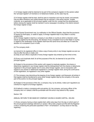 (1) A foreign register shall be deemed to be part of the company's register (in this section called
the "principal register") of members or of debenture holders, as the case may be.

(2) A foreign register shall be kept, shall be open to inspection and may be closed, and extracts
may be taken therefrom and copies thereof may be required, in the same manner, mutatis
mutandis, as is applicable to the principal register under this Act, except that the advertisement
before closing the register shall be inserted in some newspaper circulating in the district wherein
the foreign register is kept.

(3)

(a) The Central Government may, by notification in the Official Gazette, direct that the provisions
of clause (b) shall apply, or cease to apply, to foreign registers kept in any State or country
outside India.
(b) If a foreign register is kept by a company in any State or country to which a direction under
clause (a) applies for the time being, the decision of any competent Court in that State or country
in regard to the rectification of the register shall have the same force and effect as if it were the
decision of a competent Court in India.

(4) The company shall –

(a) transmit to its registered office in India a copy of every entry in any foreign register as soon as
may be after the entry is made; and
(b) keep at such office a duplicate of every foreign register duly entered up from time to time.

(5) Every such duplicate shall, for all the purposes of this Act, be deemed to be part of the
principal register.

(6) Subject to the provisions of this section with respect to duplicate registers, the shares or
debentures registered in any foreign register shall be distinguished from the shares or debentures
registered in the principal register and in every other foreign register; and no transaction with
respect to any shares or debentures registered in a foreign register shall, during the continuance
of that registration, be registered in any other register.

(7) The company may discontinue the keeping of any foreign register; and thereupon all entries in
that register shall be transferred to some other foreign register kept by the company in the same
part of the world or to the principal register.

(8) Subject to the provisions of this Act, a company may, by its articles, make such regulations as
it thinks fit in regard to its foreign registers.

(9) If default is made in complying with sub-section (4), the company, and every officer of the
company who is in default, shall be punishable with fine which may extend to fifty rupees.

Section 159

ANNUAL RETURN TO BE MADE BY COMPANY HAVING A SHARE CAPITAL. 293-294

(1) Every company having a share capital shall, within sixty days from the day on which each of
the annual general meetings referred to in section 166 is held, prepare and file with the Registrar
a return containing the particulars specified in Part 1 of Schedule V. as they stood on that day,
regarding -
 
