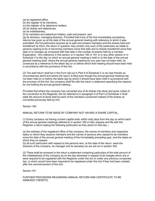 (a) its registered office,
(b) the register of its members,
(c) the register of its debenture holders,
(d) its shares and debentures,
(e) its indebtedness,
(f) its members and debenture holders, past and present, and
(g) its directors, managing directors, Provided that if any of the five immediately proceeding
returns has given as at the date of the annual general meeting with reference to which it was
submitted, the full particulars required as to past and present members and the shares held and
transferred by them, the return in question may contain only such of the particulars as relate to
persons ceasing to be or becoming members since that date and to shares transferred since that
date or to changes as compared with that date in the number of shares held by a member.
Explanation : Any reference in this section or in section 160 or 161 or in any other section or in
Schedule V to the day on which an annual general meeting is held or to the date of the annual
general meeting shall, where the annual general meeting for any year has not been held, be
construed as a reference to the latest day on or before which that meeting should have been held
in accordance with the provisions of this Act.

(2) The said return shall be in the Form set out in Part II of Schedule V or as near thereto as
circumstances admit and where the return is filed even though the annual general meeting has
not been held on or before the latest day by which it should have been held in accordance with
the provision of this Act, the company shall file with the return a statement specifying the reasons
for not holding the annual general meeting :

Provided that where the company has converted any of its shares into stock and given notice of
the conversion to the Registrar, the list referred to in paragraph 5 of Part I of Schedule V shall
state the amount of stock held by each of the members concerned instead of the shares so
converted previously held by him.

Section 160

ANNUAL RETURN TO BE MADE BY COMPANY NOT HAVING A SHARE CAPITAL.

(1) Every company not having a share capital shall, within sixty days from the day on which each
of the annual general meetings referred to in section 166 is held, prepare and file with the
Registrar a return stating the following particulars as they stood on that day :-

(a) the address of the registered office of the company; the names of members and respective
dates on which they became members and the names of persons who ceased to be members
since the date of the annual general meeting of the immediately preceding year, and the dates on
which they so ceased;
(b) all such particulars with respect to the persons who, at the date of the return, were the
directors of the company, its manager and its secretary as are set out in section 303.

(2) There shall be annexed to the return a statement containing particulars of the total amount of
the indebtedness of the company as on the day aforesaid in respect of all charges which are or
were required to be registered with the Registrar under this Act or under any previous companies
law, or which would have been required to be registered under this Act if they had been created
after the commencement of this Act.

Section 161

FURTHER PROVISIONS REGARDING ANNUAL RETURN AND CERTIFICATE TO BE
ANNEXED THERETO.
 