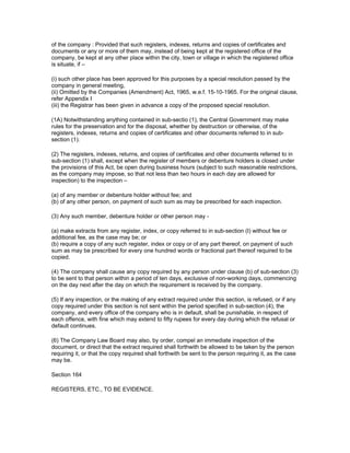 of the company : Provided that such registers, indexes, returns and copies of certificates and
documents or any or more of them may, instead of being kept at the registered office of the
company, be kept at any other place within the city, town or village in which the registered office
is situate, if –

(i) such other place has been approved for this purposes by a special resolution passed by the
company in general meeting,
(ii) Omitted by the Companies (Amendment) Act, 1965, w.e.f. 15-10-1965. For the original clause,
refer Appendix I
(iii) the Registrar has been given in advance a copy of the proposed special resolution.

(1A) Notwithstanding anything contained in sub-sectio (1), the Central Government may make
rules for the preservation and for the disposal, whether by destruction or otherwise, of the
registers, indexes, returns and copies of certificates and other documents referred to in sub-
section (1).

(2) The registers, indexes, returns, and copies of certificates and other documents referred to in
sub-section (1) shall, except when the register of members or debenture holders is closed under
the provisions of this Act, be open during business hours (subject to such reasonable restrictions,
as the company may impose, so that not less than two hours in each day are allowed for
inspection) to the inspection –

(a) of any member or debenture holder without fee; and
(b) of any other person, on payment of such sum as may be prescribed for each inspection.

(3) Any such member, debenture holder or other person may -

(a) make extracts from any register, index, or copy referred to in sub-section (I) without fee or
additional fee, as the case may be; or
(b) require a copy of any such register, index or copy or of any part thereof, on payment of such
sum as may be prescribed for every one hundred words or fractional part thereof required to be
copied.

(4) The company shall cause any copy required by any person under clause (b) of sub-section (3)
to be sent to that person within a period of ten days, exclusive of non-working days, commencing
on the day next after the day on which the requirement is received by the company.

(5) If any inspection, or the making of any extract required under this section, is refused, or if any
copy required under this section is not sent within the period specified in sub-section (4), the
company, and every office of the company who is in default, shall be punishable, in respect of
each offence, with fine which may extend to fifty rupees for every day during which the refusal or
default continues.

(6) The Company Law Board may also, by order, compel an immediate inspection of the
document, or direct that the extract required shall forthwith be allowed to be taken by the person
requiring it, or that the copy required shall forthwith be sent to the person requiring it, as the case
may be.

Section 164

REGISTERS, ETC., TO BE EVIDENCE.
 