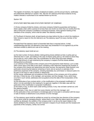 The register of members, the register of debenture holders, and the annual returns, certificates
and statements referred to in section 159, 160 and 161 shall be prima facie evidence of any
matters directed or authorised to be inserted therein by this Act.

Section 165

STATUTORY MEETING AND STATUTORY REPORT OF COMPANY.

(1) Every company limited by shares, and every company limited by guarantee and having a
share capital, shall, within a period of not less than one month nor more than six months from the
date at which the company is entitled to commence business, hold a general meeting of the
members of the company, which shall be called "the statutory meeting".

(2) The Board of directors shall, at least twenty-one days before the day on which the meeting is
held, forward a report (in this Act referred to as "the statutory report") to every member of the
company :

Provided that if the statutory report is forwarded later than is required above, it shall,
notwithstanding that fact, be deemed to have been duly forwarded if it is so agreed to by all the
members entitled to attend and vote at the meeting.

(3) The statutory report shall set out -

(a) the total number of shares allotted, distinguishing shares allotted as fully or partly paid up
otherwise than in cash, and stating in the case of shares partly paid up, the extent to which they
are so paid up, and in either case, the consideration for which they have been allotted;
(b) the total amount of cash received by the company in respect of all the shares allotted,
distinguished as aforesaid;
(c) an abstract of the receipts of the company and of the payments made thereout, up to a date
within seven days of the date of the report, exhibiting under distinctive headings the receipts of
the company from shares and debentures and other sources, the payments made thereout, and
particulars concerning the balance remaining in hand, and an account or estimate of the
preliminary expenses of the company, showing separately any commission or discount paid or to
be paid on the issue or sale of shares or debentures;
(d) the names, addresses and occupations of the directors of the company and of its auditors;
and also, if there be any, of its manager, and secretary; and the changes, if any, which have
occurred in such names, addresses and occupations since the date of the incorporation of the
company;
(e) the particulars of any contract which, or the modification or the proposed modification of
which, is to be submitted to the meeting for its approval, together in the latter case with the
particulars of the modification or proposed modification;
(f) the extent, if any, to which each under-writing contract, if any, has not been carried out, and
the reasons therefor;
(g) the arrears, if any, due on calls from every director and from the manager; and
(h) the particulars of any commission or brokerage paid or to be paid in connection with the issue
or sale of shares or debentures to any director or to the manager.

(4) The statutory report shall be certified as correct by not less than two directors of the company
one of whom shall be managing director, where there is one. After the status report has been
certified as aforesaid, the auditors of the company shall, in so far as the report relates to the
shares allotted by the company, the cash received in respect of such shares and the receipts and
payments of the company, certify it as correct.
 