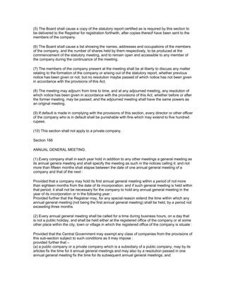 (5) The Board shall cause a copy of the statutory report certified as is required by this section to
be delivered to the Registrar for registration forthwith, after copies thereof have been sent to the
members of the company.

(6) The Board shall cause a list showing the names, addresses and occupations of the members
of the company, and the number of shares held by them respectively, to be produced at the
commencement of the statutory meeting, and to remain open and accessible to any member of
the company during the continuance of the meeting.

(7) The members of the company present at the meeting shall be at liberty to discuss any matter
relating to the formation of the company or arising out of the statutory report, whether previous
notice has been given or not; but no resolution maybe passed of which notice has not been given
in accordance with the provisions of this Act.

(8) The meeting may adjourn from time to time, and at any adjourned meeting, any resolution of
which notice has been given in accordance with the provisions of this Act, whether before or after
the former meeting, may be passed; and the adjourned meeting shall have the same powers as
an original meeting.

(9) If default is made in complying with the provisions of this section, every director or other officer
of the company who is in default shall be punishable with fine which may extend to five hundred
rupees.

(10) This section shall not apply to a private company.

Section 166

ANNUAL GENERAL MEETING.

(1) Every company shall in each year hold in addition to any other meetings a general meeting as
its annual genera meeting and shall specify the meeting as such in the notices calling it; and not
more than fifteen months shall elapse between the date of one annual general meeting of a
company and that of the next :

Provided that a company may hold its first annual general meeting within a period of not more
than eighteen months from the date of its incorporation; and if such general meeting is held within
that period, it shall not be necessary for the company to hold any annual general meeting in the
year of its incorporation or in the following year :
Provided further that the Registrar may, for any special reason extend the time within which any
annual general meeting (not being the first annual general meeting) shall be held, by a period not
exceeding three months.

(2) Every annual general meeting shall be called for a time during business hours, on a day that
is not a public holiday, and shall be held either at the registered office of the company or at some
other place within the city, town or village in which the registered office of the company is situate :

Provided that the Central Government may exempt any class of companies from the provisions of
this sub-section subject to such conditions as it may impose :
provided further that –
(a) a public company or a private company which is a subsidiary of a public company, may by its
articles fix the time for it annual general meetings and may also by a resolution passed in one
annual general meeting fix the time for its subsequent annual general meetings; and
 
