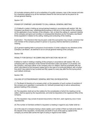 (b) a private company which is not a subsidiary of a public company, may in like manner and also
by a resolution agreed to by all the members thereof fix the time as well as the place for its
annual general meeting.

Section 167

POWER OF COMPANY LAW BOARD TO CALL ANNUAL GENERAL MEETING.

(1) If default is made in holding an annual general meeting in accordance with section 166, the
Company Law Board may, notwithstanding anything in this Act or in the articles of the company,
on the application of any member of the company, call, or direct the calling of, a general meeting
of the company and give such ancillary or consequential directions as the Company Law Board
thinks expedient in relation to the calling, holding and conducting of the meeting.

Explanation : The directions that may be given under this sub-section may include a direction that
one member of the company present in person or by proxy shall be deemed to constitute a
meeting.

(2) A general meeting held in pursuance of sub-section (1) shall, subject to any directions of the
Company Law Board , be deemed to be an annual general meeting of the company.

Section 168

PENALTY FOR DEFAULT IN COMPLYING WITH SECTION 166 OR 167.

If default is made in holding a meeting of the company in accordance with section 166, or in
complying with any directions of the Central Government under sub-section (1) of section 167,
the company, and every officer of the company who is in default, shall be punishable with fine
which may extend to five thousand rupees and in the case of a continuing default, with a further
fine which may extend to two hundred and fifty rupees for every day after the first during which
such default continues.

Section 169

CALLING OF EXTRAORDINARY GENERAL MEETING ON REQUISITION.

(1) The Board of directors of a company shall, on the requisition of such number of members of
the company as is specified in sub-section (4), forthwith proceed duly to call an extraordinary
general meeting of the company.

(2) The requisition shall set out the matters for the consideration of which the meeting is to be
called, shall be signed by the requisitionists, and shall be deposited at the registered office of the
company.

(3) The requisition may consist of several documents in like form, each signed by one or more
requisitionists.

(4) The number of members entitled to requisition a meeting in regard to any matter shall be -

(a) in the case of a company having a share capital, such number of them as hold at the date of
the deposit of the requisition, not less than one-tenth of such of the paid-up capital of the
company as at that date carries the right of voting in regard to that matter;
 