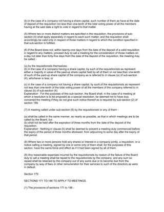 (b) in the case of a company not having a share capital, such number of them as have at the date
of deposit of the requisition not less than one-tenth of the total voting power of all the members
having at the said date a right to vote in regard to that matter.

(5) Where two or more distinct matters are specified in the requisition, the provisions of sub-
section (4) shall apply separately in regard to each such matter; and the requisition shall
accordingly be valid only in respect of those matters in regard to which the condition specified in
that sub-section is fulfilled.

(6) If the Board does not, within twenty-one days from the date of the deposit of a valid requisition
in regard to any matters, proceed duly to call a meeting for the consideration of those matters on
a day not later than forty-five days from the date of the deposit of the requisition, the meeting may
be called -

(a) by the requisitionists themselves;
(b) in the case of a company having a share capital, by such of the requisitionists as represent
either a majority in value of the paid-up share capital held by all of them or not less than one-tenth
of such of the paid-up share capital of the company as is referred to in clause (a) of sub-section
(4), whichever is less; or

(c) in the case of a company not having a share capital, by such of the requisitionists as represent
not less than one-tenth of the total voting power of all the members of the company referred to in
clause (b) of sub-section (4).
Explanation : For the purposes of this sub-section, the Board shall, in the case of a meeting at
which a resolution is to be proposed as a special resolution, be deemed not to have duly
convened the meeting if they do not give such notice thereof as is required by sub-section (2) of
section 189.

(7) A meeting called under sub-section (6) by the requisitionists or any of them -

(a) shall be called in the same manner, as nearly as possible, as that in which meetings are to be
called by the Board; but
(b) shall not be held after the expiration of three months from the date of the deposit of the
requisition.
Explanation : Nothing in clause (b) shall be deemed to prevent a meeting duly commenced before
the expiry of the period of three months aforesaid, from adjourning to some day after the expiry of
that period.

(8) Where two or more persons hold any shares or interest in a company jointly, a requisition, or a
notice calling a meeting, signed by one or some only of them shall, for the purposes of this
section, have the same force and effect as if it had been signed by all of them.

(9) Any reasonable expenses incurred by the requisitionists by reason of the failure of the Board
duly to call a meeting shall be repaid to the requisitionists by the company; and any sum so
repaid shall be retained by the company out of any sums due or to become due from the
company by way of fees or other remuneration for their services to such of the directors as were
in default.

Section 170

SECTIONS 171 TO 186 TO APPLY TO MEETINGS.

(1) The provisions of sections 171 to 186 -
 
