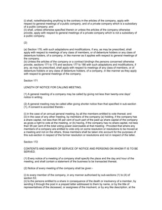 (i) shall, notwithstanding anything to the contrary in the articles of the company, apply with
respect to general meetings of a public company, and of a private company which is a subsidiary
of a public company; and
(ii) shall, unless otherwise specified therein or unless the articles of the company otherwise
provide, apply with respect to general meetings of a private company which is not a subsidiary of
a public company.

(2)

(a) Section 176, with such adaptations and modifications, if any, as may be prescribed, shall
apply with respect to meetings of any class of members, or of debenture holders or any class of
debenture holders, of a company, in like manner as it applies with respect to general meetings of
the company.
(b) Unless the articles of the company or a contract bindingn the persons concerned otherwise
provide, sections 171 to 175 and sections 177 to 186 with such adaptations and modifications, if
any, as may be prescribed, shall apply with respect to meetings of any class of members, or of
debenture holders or any class of debenture holders, of a company, in like manner as they apply
with respect to general meetings of the company.

Section 171

LENGTH OF NOTICE FOR CALLING MEETING.

(1) A general meeting of a company may be called by giving not less than twenty-one days'
notice in writing.

(2) A general meeting may be called after giving shorter notice than that specified in sub-section
(1), if consent is accorded thereto -

(i) in the case of an annual general meeting, by all the members entitled to vote thereat; and
(ii) in the case of any other meeting, by members of the company (a) holding, if the company has
a share capital, not less than 95 per cent of such part of the paid-up share capital of the company
as gives a right to vote at the meeting, or (b) having, if the company has no share capital, not less
than 95 per cent of the total voting power exercisable at that meeting : Provided that where any
members of a company are entitled to vote only on some resolution or resolutions to be moved at
a meeting and not on the others, those members shall be taken into account for the purposes of
this sub-section in respect of the former resolution or resolutions and not in respect of the latter.

Section 172

CONTENTS AND MANNER OF SERVICE OF NOTICE AND PERSONS ON WHOM IT IS TO BE
SERVED.

(1) Every notice of a meeting of a company shall specify the place and the day and hour of the
meeting, and shall contain a statement of the business to be transacted thereat.

(2) Notice of every meeting of the company shall be given -

(i) to every member of the company, in any manner authorised by sub-sections (1) to (4) of
section 53;
(ii) to the persons entitled to a share in consequence of the death or insolvency of a member, by
sending it through the post in a prepaid letter addressed to them by name, or by the title of
representatives of the deceased, or assignees of the insolvent, or by any like description, at the
 