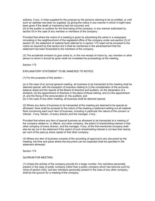 address, if any, in India supplied for the purpose by the persons claiming to be so entitled, or until
such an address has been so supplied, by giving the notice in any manner in which it might have
been given if the death or insolvency had not occurred; and
(iii) to the auditor or auditors for the time being of the company, in any manner authorised by
section 53 in the case of any member or members of the company :

Provided that where the notice of a meeting is given by advertising the same in a newspaper
circulating in the neighbourhood of the registered office of the company under sub-section (3) of
section 53, the statement of material facts referred to in section 173 need not be annexed to the
notice as required by that section but it shall be mentioned in the advertisement that the
statement has been forwarded to the members of the company.

(3) The accidental omission to give notice to, or the non-receipt of notice by, any member or other
person to whom it should be given shall not invalidate the proceedings at the meeting.

Section 173

EXPLANATORY STATEMENT TO BE ANNEXED TO NOTICE.

(1) For the purposes of this section –

(a) in the case of an annual general meeting, all business to be transacted at the meeting shall be
deemed special, with the exception of business relating to (i) the consideration of the accounts,
balance sheet and the reports of the Board of directors and auditors, (ii) the declaration of a
dividend, (iii) the appointment of directors in the place of those retiring, and (iv) the appointment
of, and the fixing of the remuneration of, the auditors; and
(b) in the case of any other meeting, all business shall be deemed special.

(2) Where any items of business to be transacted at the meeting are deemed to be special as
aforesaid, there shall be annexed to the notice of the meeting a statement setting out all material
facts concerning each such item of business, including in particular the nature of the concern or
interest , if any, therein, of every director,and the manager, if any :

Provided that where any item of special business as aforesaid to be transacted at a meeting of
the company relates to, or affects, any other company, the extent of shareholding interest in that
other company of every director, and the manager, if any, of the first-mentioned company shall
also be set out in the statement if the extent of such shareholding interest is not less than twenty
per cent of the paid-up share capital of that other company.

(3) Where any item of business consists of the according of approval to any document by the
meeting, the time and place where the document can be inspected shall be specified in the
statement aforesaid.

Section 174

QUORUM FOR MEETING.

(1) Unless the articles of the company provide for a larger number, five members personally
present in the case of public company (other than a public company which has become such by
virtue of section 43A), and two members personally present in the case of any other company,
shall be the quorum for a meeting of the company.
 