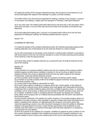 (2) Unless the articles of the company otherwise provide, the provisions of sub-sections (3), (4)
and (5) shall apply with respect to the meetings of a public or private company.

(3) If within half an hour from the time appointed for holding a meeting of the company, a quorum
is not present, the meeting, if called upon the requisition of members, shall stand dissolved.

(4) In any other case, the meeting shall stand adjourned to the same day in the next week, at the
same time and place, or to such other day and at such other time and place as the Board may
determine.

(5) If at the adjourned meeting also, a quorum is not present within half an hour from the time
appointed for holding the meeting, the members present shall be a quorum.

Section 175

CHAIRMAN OF MEETING.

(1) Unless the articles of the company otherwise provide, the members personally present at the
meeting shall elect one of themselves to be the chairman thereof on a show of hands.

(2) If a poll is demanded on the election of the chairman, it shall be taken forthwith in accordance
with the provisions of this Act, the chairman elected on a show of hands exercising all the powers
of the chairman under the said provisions.

(3) If some other person is elected chairman as a result of the poll, he shall be chairman for the
rest of the meeting.

Section 176
PROXIES.
(1) Any member of a company entitled to attend and vote at a meeting of the company shall be
entitled to appoint another person (whether a member or not) as his proxy to attend and vote
instead of himself; but a proxy so appointed shall not have any right to speak at the meeting :
Provided that, unless the articles otherwise provide -
(a) this sub-section shall not apply in the case of a company not having a share capital;
(b) a member of a private company shall not be entitled to appoint more than one proxy to attend
on the same occasion; and
(c) a proxy shall not be entitled to vote except on a poll.
(2) In every notice calling a meeting of a company which has a share capital, or the articles of
which provide for voting by proxy at the meeting, there shall appear with reasonable prominence
a statement that a member entitled to attend and vote is entitled to appoint a proxy, or, where that
is allowed, one or more proxies, to attend and vote instead of himself, and that a proxy need not
be a member. If default is made in complying with this sub-section as respects any meeting,
every officer of the company who is in default shall be punishable with fine which may extend to
five hundred rupees.
(3) Any provision contained in the articles of a public company or of a private company which is a
subsidiary of a public company, which specifies or requires a longer period than forty-eight hours
before a meeting of the company, for depositing with the company or any other person any
instrument appointing a proxy or any other document necessary to show the validity or otherwise
relating to the appointment of a proxy in order that the appointment may be effective at such
meeting, shall have effect as if a period of forty-eight hours had been specified in or required by
such provision for such deposit.
(4) If for the purpose of any meeting of a company, invitations to appoint as proxy a person or one
of a number of persons specified in the invitations are issued at the company's expense to any
member entitled to have a notice of the meeting sent to him and to vote thereat by proxy, every
 