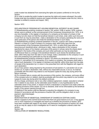 public trustee has abstained from exercising the rights and powers conferred on him by this
section.
(6) In order to enable the public trustee to exercise the rights and powers aforesaid, the public
trustee shall also be entitled to receive and inspect all books and papers under this Act, which a
member is entitled to receive and inspect. 336 ]

Section 187C

DECLARATION BY PERSONS NOT HOLDING BENEFICIAL INTEREST IN ANY SHARE.
(1) Notwithstanding anything contained in section 150, section 153B or section 187B, a person,
whose name is entered, at the commencement of the Companies (Amendment) Act, 1974, or at
any time thereafter, in the register of members of a company as the holder of a share in that
company but who does not hold the beneficial interest in such share, shall, within such time and
in such form as may be prescribed , make a declaration to the company specifying the name and
other particulars of the person who holds the beneficial interest in such share.
(2) Notwithstanding anything contained elsewhere in this Act, a person who holds a beneficial
interest in a share or a class of shares of a company shall, within thirty days from the
commencement of the Companies (Amendment) Act, 1974, or within thirty days after his
becoming such beneficial owner, whichever is later, make a declaration to the company
specifying the nature of his interest, particulars of the person in whose name the shares stand
registered in the books of the company and such other particulars as may be prescribed.
(3) Whenever there is a change in the beneficial interest in such shares the beneficial owner
shall, within thirty days from the date of such change, make a declaration to the company in such
form and containing such particulars as may be prescribed.
(4) Notwithstanding anything contained in section 153 where any declaration referred to in sub-
section (1), sub-section (2) or sub-section (3) is made to a company, the company shall make a
note of such declaration, in its register of members and shall file, within thirty days from the date
of receipt of the declaration by it, a return in the prescribed form with the Registrar with regard to
such declaration.
(5) (a) If any person, being required by the provisions of sub-section (1), sub-section (2) or sub-
section (3), to make a declaration, fails, without any reasonable excuse, to do so, he shall be
punishable with fine which may extend to one thousand rupees for every day during which the
failure continues.
(b) If a company fails to comply with the provisions of this section, the company, and every officer
of the company who is in default, shall be punishable with fine which may extend to one hundred
rupees for every day during which the default continues.
(6) Any charge, promissory note or any other collateral agreement, created, executed or entered
into in relation to any share, by the ostensible owner thereof, or any hypothecation by the
ostensible owner of any share, in respect of which a declaration is required to be made under the
foregoing provisions of this section, but not so declared, shall not be enforceable by the beneficial
owner or any person claiming through him.
(7) Nothing in this section shall be deemed to prejudice the obligation of a company to pay
dividend in accordance with the provisions of section 206, and the obligation shall, on such
payment, stand discharged.
Section 187D
INVESTIGATION OF BENEFICIAL OWNERSHIP OF SHARES IN CERTAIN CASES.
Where it appears to the Central Government that there are good reasons so to do, it may appoint
one or more inspectors to investigate and report as to whether the provisions of section 187C
have been complied with regard to any share, and thereupon the provisions of section 247 shall,
as far as may be, apply to such investigation as if it were an investigation ordered under that
section.
Section 188
CIRCULATION OF MEMBERS' RESOLUTIONS.
 