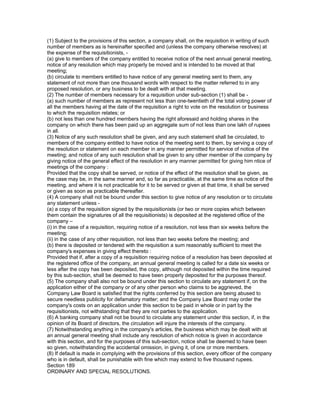 (1) Subject to the provisions of this section, a company shall, on the requisition in writing of such
number of members as is hereinafter specified and (unless the company otherwise resolves) at
the expense of the requisitionists, -
(a) give to members of the company entitled to receive notice of the next annual general meeting,
notice of any resolution which may properly be moved and is intended to be moved at that
meeting;
(b) circulate to members entitled to have notice of any general meeting sent to them, any
statement of not more than one thousand words with respect to the matter referred to in any
proposed resolution, or any business to be dealt with at that meeting.
(2) The number of members necessary for a requisition under sub-section (1) shall be -
(a) such number of members as represent not less than one-twentieth of the total voting power of
all the members having at the date of the requisition a right to vote on the resolution or business
to which the requisition relates; or
(b) not less than one hundred members having the right aforesaid and holding shares in the
company on which there has been paid up an aggregate sum of not less than one lakh of rupees
in all.
(3) Notice of any such resolution shall be given, and any such statement shall be circulated, to
members of the company entitled to have notice of the meeting sent to them, by serving a copy of
the resolution or statement on each member in any manner permitted for service of notice of the
meeting; and notice of any such resolution shall be given to any other member of the company by
giving notice of the general effect of the resolution in any manner permitted for giving him ntice of
meetings of the company :
Provided that the copy shall be served, or notice of the effect of the resolution shall be given, as
the case may be, in the same manner and, so far as practicable, at the same time as notice of the
meeting, and where it is not practicable for it to be served or given at that time, it shall be served
or given as soon as practicable thereafter.
(4) A company shall not be bound under this section to give notice of any resolution or to circulate
any statement unless -
(a) a copy of the requisition signed by the requisitionists (or two or more copies which between
them contain the signatures of all the requisitionists) is deposited at the registered office of the
company –
(i) in the case of a requisition, requiring notice of a resolution, not less than six weeks before the
meeting;
(ii) in the case of any other requisition, not less than two weeks before the meeting; and
(b) there is deposited or tendered with the requisition a sum reasonably sufficient to meet the
company's expenses in giving effect thereto :
Provided that if, after a copy of a requisition requiring notice of a resolution has been deposited at
the registered office of the company, an annual general meeting is called for a date six weeks or
less after the copy has been deposited, the copy, although not deposited within the time required
by this sub-section, shall be deemed to have been properly deposited for the purposes thereof.
(5) The company shall also not be bound under this section to circulate any statement if, on the
application either of the company or of any other person who claims to be aggrieved, the
Company Law Board is satisfied that the rights conferred by this section are being abused to
secure needless publicity for defamatory matter; and the Company Law Board may order the
company's costs on an application under this section to be paid in whole or in part by the
requisitionists, not withstanding that they are not parties to the application.
(6) A banking company shall not be bound to circulate any statement under this section, if, in the
opinion of its Board of directors, the circulation will injure the interests of the company.
(7) Notwithstanding anything in the company's articles, the business which may be dealt with at
an annual general meeting shall include any resolution of which notice is given in accordance
with this section, and for the purposes of this sub-section, notice shall be deemed to have been
so given, notwithstanding the accidental omission, in giving it, of one or more members.
(8) If default is made in complying with the provisions of this section, every officer of the company
who is in default, shall be punishable with fine which may extend to five thousand rupees.
Section 189
ORDINARY AND SPECIAL RESOLUTIONS.
 