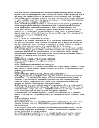 (1) A resolution shall be an ordinary resolution when at a general meeting of which the notice
required under this Act has been duly given, the votes cast (whether on a show of hands, or on a
poll, as the case may be), in favour of the resolution (including the casting vote, if any, of the
chairman) by members who, being entitled so to do, vote in person, or where proxies are allowed,
by proxy, exceed the votes, if any, cast against the resolution by members so entitled and voting.
(2) A resolution shall be a special resolution when -
(a) the intention to propose the resolution as a special resolution has been duly specified in the
notice calling the general meeting or other intimation given to the members of the resolution;
(b) the notice required under this Act has been duly given of the general meeting; and
(c) the votes cast in favour of the resolution (whether on a show of hands, or on a poll, as the
case may be) by members who, being entitled so to do, vote in person, or where proxies are
allowed, by proxy, are not less than three times the number of the votes, if any, cast against the
resolution by members so entitled and voting.
Section 190
RESOLUTIONS REQUIRING SPECIAL NOTICE.
(1) Where, by any provision contained in this Act or in the articles, special notice is required of
any resolution, notice of the intention to move the resolution shall be given to the company not
less than fourteen days before the meeting at which it is to be moved, exclusive of the day on
which the notice is served or deemed to be served and the day of the meeting.
(2) The company shall, immediately after the notice of the intention to move any such resolution
has been received by it, give its members notice of the resolution in the same manner as it gives
notice of the meeting, or if that is not practicable, shall give them notice thereof, either by
advertisement in a newspaper having an appropriate circulation or in any other mode allowed by
the articles, not less than seven days before the meeting.
Section 191
RESOLUTIONS PASSED AT ADJOURNED MEETINGS.
Where a resolution is passed at an adjourned meeting of -
(a) a company;
(b) the holders of any class of shares in a company; or
(c) the Board of directors of a company; the resolution shall, for all purposes, be treated as having
been passed on the date on which it was in fact passed, and shall not be deemed to have been
passed on any earlier date.
Section 192
REGISTRATION OF CERTAIN RESOLUTIONS AND AGREEMENTS. 344
(1) A copy of every resolution (together with a copy of the statement of material facts annexed
under section 173 to the notice of the meeting in which such resolution has been passed) ] or
agreement to which this section applies shall, within thirty days after the passing or making
thereof, be printed or typewritten and duly certified under the signature of an officer of the
company and filed with the Registrar who shall record the same.
(2) Where articles have been registered, a copy of every resolution referred to in sub-section (1)
which has the effect of altering the articles and a copy of every agreement referred to in that sub-
section for the time being in force shall be embodied in or annexed to every copy of the articles
issued after the passing of the resolution or the making of the agreement.
(3) Where articles have not been registered, a printed copy of every resolution or agreement
referred to in sub-section (1) shall be forwarded to any member at his request, on payment of one
rupee.
(4) This section shall apply to –
(a) special resolutions;
(b) resolutions which have been agreed to by all the members of a company, but which, if not so
agreed to, would not have been effective for their purpose unless they had been passed as
special resolutions;
(c) any resolution of the Board of directors of a company or agreement executed by a company,
relating to the appointment, re-appointment or renewal of the appointment, or variation of the
terms of appointment, of a managing director;
(d) resolutions or agreements which have been agreed to by all the members of any class of
shareholders but which, if not so agreed to, would not have been effective for their purpose
 