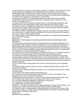 unless they had been passed by some particular majority or otherwise in some particular manner;
and all resolutions or agreements which effectively bind all the members of any class of
shareholders though not agreed to by all those members; resolutions passed by a company -
(e) according consent to the exercise by its Board of directors of any of the powers under clause
(a), clause (c) and clause (d) of sub-section (1) of section 293;
(ii) approving the appointment of sole selling agents under section 294 or section 294AA;
(f) resolutions requiring a company to be wound up voluntarily passed in pursuance of sub-
section (1) of section 484; and
(g) copies of the terms and conditions of appointment of a sole selling agent appointed under
section 294 or of a sole selling agent or other person appointed under section 294AA.
(5) If default is made in complying with sub-section (1), the company, and every officer of the
company who is in default, shall be punishable with fine which may extend to twenty rupees for
every day during which the default continues.
(6) If default is made in complying with sub-section (2) or (3), the company, and every officer of
the company who is in default, shall be punishable with fine which may extend to ten rupees for
each copy in respect of which default is made.
(7) For the purposes of sub-sections (5) and (6), the liquidator of a company shall be deemed to
be an officer of the company.
Section 193
MINUTES OF PROCEEDINGS OF GENERAL MEETINGS AND OF BOARD AND OTHER
MEETINGS.
(1) Every company shall cause minutes of all proceedings of every general meeting and of all
proceedings of every meeting of its Board of directors or of every committee of the Board, to be
kept by making within thirty days of the conclusion of every such meeting concerned, entries
thereof in books kept for that purpose with their pages consecutively numbered. (1A) Each page
of every such book shall be initialled or signed and the last page of the record of proceedings of
each meeting in such books shall be dated and signed -
(a) in the case of minutes of proceedings of a meeting of the Board or of a committee thereof, by
the chairman of the said meeting or the chairman of the next succeeding meeting;
(b) in the case of minutes of proceedings of a general meeting, by the chairman of the same
meeting within the aforesaid period of thirty days or in the event of the death or inability of that
chairman within that period, by a director duly authorised by the Board for the purpose. (1B) In no
case the minutes of proceedings of a meeting shall be attached to any such book as aforesaid by
pasting or otherwise.
(2) The minutes of each meeting shall contain a fair and correct summary of the proceedings
thereat.
(3) All appointments of officers made at any of the meetings aforesaid shall be included in the
minutes of the meeting.
4) In the case of a meeting of the Board of directors or of a committee of the Board, the minutes
shall also contain –
(a) the names of the directors present at the meeting; and
(b) in the case of each resolution passed at the meeting, the names of the directors, if any,
dissenting from, or not concurring in the resolution.
(5) Nothing contained in sub-sections (1) to (4) shall be deemed to require the inclusion in any
such minutes of any matter which, in the opinion of the chairman of the meeting, -
(a) is, or could reasonably be regarded as, defamatory of any person;
(b) is irrelevant or immaterial to the proceedings; or
(c) is detrimental to the interest of the company.
Explanation : The chairman shall exercise an absolute discretion in regard to the inclusion or non-
inclusion of any matter in the minutes on the grounds specified in this sub-section.
(6) If default is made in complying with the foregoing provisions of this section in respect of any
meeting, the company, and every officer of the company who is in default, shall be punishable
with fine which may extend to fifty rupees.
Section 194
MINUTES TO BE EVIDENCE.
 