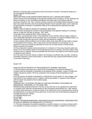 Minutes of meetings kept in accordance with the provisions of section 193 shall be evidence of
the proceedings recorded therein.
Section 195
PRESUMPTIONS TO BE DRAWN WHERE MINUTES DULY DRAWN AND SIGNED.
Where minutes of the proceedings of any general meeting of the company or of any meeting of its
Board of directors or of a committee of the Board have been kept in accordance with the
provisions of section 193 , then, until the contrary is proved, the meeting shall be deemed to have
been duly called and held, and all proceedings thereat to have duly taken place, and in particular,
all appointments of directors or liquidators made at the meeting shall be deemed to be valid.
Section 196
INSPECTION OF MINUTE BOOKS OF GENERAL MEETINGS.
(1) The books containing the minutes of the proceedings of any general meeting of a company
held on or after the 15th day of January, 1937, shall -
(a) be kept at the registered office of the company, and
(b) be open, during business hours, to the inspection of any member without charge, subject to
such reasonable restrictions as the company may, by its articles or in general meeting impose, so
however that not less than two hours in each day are allowed for inspection.
(2) Any member shall be entitled to be furnished, within seven days after he has made a request
in that behalf to the company, with a copy of any minutes referred to in sub-section (1), on
payment of such sum as may be prescribed for every one hundred words or fractional part
thereof required to be copied.
(3) If any inspection required under sub-section (1) is refused, or if any copy required under sub-
section (2) is not furnished within the time specified therein, the company, and every officer of the
company who is in default, shall be punishable with fine which may extend to five hundred rupees
in respect of each offence.
(4) In the case of any such refusal or default, the Company Law Board may, by order, compel an
immediate inspection of the minute books, or direct that the copy required shall forthwith be sent
to the person requiring it.


Section 197

PUBLICATION OF REPORTS OF PROCEEDINGS OF GENERAL MEETINGS.
(1) No document purporting to be a report of the proceedings of any general meeting of a
company shall be circulated or advertised at the expense of the company, unless it includes the
matters required by section 193 to be contained in the minutes of the proceedings of such
meeting.
(2) If any report is circulated or advertised in contravention of sub-section (1), the company, and
every officer of the company who is in default, shall be punishable, in respect of each offence,
with fine which may extend to five hundred rupees.
Section 197A
COMPANY NOT TO APPOINT OR EMPLOY CERTAIN DIFFERENT CATEGORIES OF
MANAGERIAL PERSONNEL AT THE SAME TIME.
Notwithstanding anything contained in this Act or any other law or any agreement or instrument,
no company shall, after the commencement of the Companies (Amendment) Act, 1960, appoint
or employ at the same time, or after the expiry of six months from such commencement, continue
the appointment or employment at the same time, of more than one of the following categories of
managerial personnel, namely :-
(a) managing director and
(b) manager.
Section 198
OVERALL MAXIMUM MANAGERIAL REMUNERATION AND MANAGERIAL REMUNERATION
IN CASE OF ABSENCE OR INADEQUACY OF PROFITS.
(1) The total managerial remuneration payable by a public company or a private company which
is a subsidiary of a public company, to its directors and its manager in respect of any financial
 