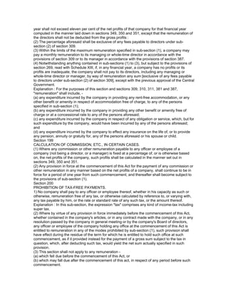 year shall not exceed eleven per cent of the net profits of that company for that financial year
computed in the manner laid down in sections 349, 350 and 351, except that the remuneration of
the directors shall not be deducted from the gross profits :
(2) The percentage aforesaid shall be exclusive of any fees payable to directors under sub-
section (2) of section 309.
(3) Within the limits of the maximum remuneration specified in sub-section (1), a company may
pay a monthly remuneration to its managing or whole-time director in accordance with the
provisions of section 309 or to its manager in accordance with the provisions of section 387.
(4) Notwithstanding anything contained in sub-sections (1) to (3), but subject to the provisions of
section 269, read with Schedule XIII, if, in any financial year, a company has no profits or its
profits are inadequate, the company shall not pay to its directors, including any managing or
whole-time director or manager, by way of remuneration any sum [exclusive of any fees payable
to directors under sub-section (2) of section 309], except with the previous approval of the Central
Government.
Explanation : For the purposes of this section and sections 309, 310, 311, 381 and 387,
"remuneration" shall include, -
(a) any expenditure incurred by the company in providing any rent-free accommodation, or any
other benefit or amenity in respect of accommodation free of charge, to any of the persons
specified in sub-section (1);
(b) any expenditure incurred by the company in providing any other benefit or amenity free of
charge or at a concessional rate to any of the persons aforesaid;
(c) any expenditure incurred by the company in respect of any obligation or service, which, but for
such expenditure by the company, would have been incurred by any of the persons aforesaid;
and
(d) any expenditure incurred by the company to effect any insurance on the life of, or to provide
any pension, annuity or gratuity for, any of the persons aforesaid or his spouse or child.
Section 199
CALCULATION OF COMMISSION, ETC., IN CERTAIN CASES.
(1) Where any commission or other remuneration payable to any officer or employee of a
company (not being a director, or a manager) is fixed at a percentage of, or is otherwise based
on, the net profits of the company, such profits shall be calculated in the manner set out in
sections 349, 350 and 351.
(2) Any provision in force at the commencement of this Act for the payment of any commission or
other remuneration in any manner based on the net profits of a company, shall continue to be in
force for a period of one year from such commencement; and thereafter shall become subject to
the provisions of sub-section (1).
Section 200
PROHIBITION OF TAX-FREE PAYMENTS.
1) No company shall pay to any officer or employee thereof, whether in his capacity as such or
otherwise, remuneration free of any tax, or otherwise calculated by reference to, or varying with,
any tax payable by him, or the rate or standard rate of any such tax, or the amount thereof.
Explanation : In this sub-section, the expression "tax" comprises any kind of income-tax including
super tax.
(2) Where by virtue of any provision in force immediately before the commencement of this Act,
whether contained in the company's articles, or in any contract made with the company, or in any
resolution passed by the company in general meeting or by the company's Board of directors,
any officer or employee of the company holding any office at the commencement of this Act is
entitled to remuneration in any of the modes prohibited by sub-section (1), such provision shall
have effect during the residue of the term for which he is entitled to hold such office at such
commencement, as if it provided instead for the payment of a gross sum subject to the tax in
question, which, after deducting such tax, would yield the net sum actually specified in such
provision.
(3) This section shall not apply to any remuneration -
(a) which fell due before the commencement of this Act, or
(b) which may fall due after the commencement of this act, in respect of any period before such
commencement.
 