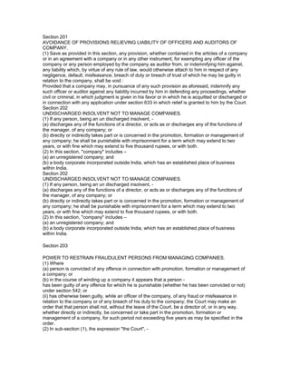Section 201
AVOIDANCE OF PROVISIONS RELIEVING LIABILITY OF OFFICERS AND AUDITORS OF
COMPANY.
(1) Save as provided in this section, any provision, whether contained in the articles of a company
or in an agreement with a company or in any other instrument, for exempting any officer of the
company or any person employed by the company as auditor from, or indemnifying him against,
any liability which, by virtue of any rule of law, would otherwise attach to him in respect of any
negligence, default, misfeasance, breach of duty or breach of trust of which he may be guilty in
relation to the company, shall be void :
Provided that a company may, in pursuance of any such provision as aforesaid, indemnify any
such officer or auditor against any liability incurred by him in defending any proceedings, whether
civil or criminal, in which judgment is given in his favor or in which he is acquitted or discharged or
in connection with any application under section 633 in which relief is granted to him by the Court.
Section 202
UNDISCHARGED INSOLVENT NOT TO MANAGE COMPANIES.
(1) If any person, being an un discharged insolvent, -
(a) discharges any of the functions of a director, or acts as or discharges any of the functions of
the manager, of any company; or
(b) directly or indirectly takes part or is concerned in the promotion, formation or management of
any company; he shall be punishable with imprisonment for a term which may extend to two
years, or with fine which may extend to five thousand rupees, or with both.
(2) In this section, "company" includes –
(a) an unregistered company; and
(b) a body corporate incorporated outside India, which has an established place of business
within India.
Section 202
UNDISCHARGED INSOLVENT NOT TO MANAGE COMPANIES.
(1) If any person, being an un discharged insolvent, -
(a) discharges any of the functions of a director, or acts as or discharges any of the functions of
the manager, of any company; or
(b) directly or indirectly takes part or is concerned in the promotion, formation or management of
any company; he shall be punishable with imprisonment for a term which may extend to two
years, or with fine which may extend to five thousand rupees, or with both.
(2) In this section, "company" includes –
(a) an unregistered company; and
(b) a body corporate incorporated outside India, which has an established place of business
within India.

Section 203

POWER TO RESTRAIN FRAUDULENT PERSONS FROM MANAGING COMPANIES.
(1) Where
(a) person is convicted of any offence in connection with promotion, formation or management of
a company; or
(b) in the course of winding up a company it appears that a person -
has been guilty of any offence for which he is punishable (whether he has been convicted or not)
under section 542; or
(ii) has otherwise been guilty, while an officer of the company, of any fraud or misfeasance in
relation to the company or of any breach of his duty to the company; the Court may make an
order that that person shall not, without the leave of the Court, be a director of, or in any way,
whether directly or indirectly, be concerned or take part in the promotion, formation or
management of a company, for such period not exceeding five years as may be specified in the
order.
(2) In sub-section (1), the expression "the Court", -
 