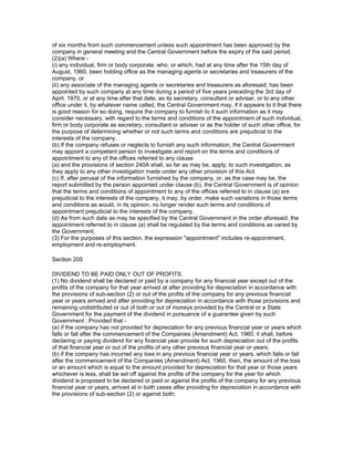 of six months from such commencement unless such appointment has been approved by the
company in general meeting and the Central Government before the expiry of the said period.
(2)(a) Where -
(i) any individual, firm or body corporate, who, or which, had at any time after the 15th day of
August, 1960, been holding office as the managing agents or secretaries and treasurers of the
company, or
(ii) any associate of the managing agents or secretaries and treasurers as aforesaid; has been
appointed by such company at any time during a period of five years preceding the 3rd day of
April, 1970, or at any time after that date, as its secretary, consultant or adviser, or to any other
office under it, by whatever name called, the Central Government may, if it appears to it that there
is good reason for so doing, require the company to furnish to it such information as it may
consider necessary, with regard to the terms and conditions of the appointment of such individual,
firm or body corporate as secretary, consultant or adviser or as the holder of such other office, for
the purpose of determining whether or not such terms and conditions are prejudicial to the
interests of the company.
(b) If the company refuses or neglects to furnish any such information, the Central Government
may appoint a competent person to investigate and report on the terms and conditions of
appointment to any of the offices referred to any clause
(a) and the provisions of section 240A shall, so far as may be, apply, to such investigation, as
they apply to any other investigation made under any other provision of this Act.
(c) If, after perusal of the information furnished by the company, or, as the case may be, the
report submitted by the person appointed under clause (b), the Central Government is of opinion
that the terms and conditions of appointment to any of the offices referred to in clause (a) are
prejudicial to the interests of the company, it may, by order, make such variations in those terms
and conditions as would, in its opinion, no longer render such terms and conditions of
appointment prejudicial to the interests of the company.
(d) As from such date as may be specified by the Central Government in the order aforesaid, the
appointment referred to in clause (a) shall be regulated by the terms and conditions as varied by
the Government.
(3) For the purposes of this section, the expression "appointment" includes re-appointment,
employment and re-employment.

Section 205

DIVIDEND TO BE PAID ONLY OUT OF PROFITS.
(1) No dividend shall be declared or paid by a company for any financial year except out of the
profits of the company for that year arrived at after providing for depreciation in accordance with
the provisions of sub-section (2) or out of the profits of the company for any previous financial
year or years arrived and after providing for depreciation in accordance with those provisions and
remaining undistributed or out of both or out of moneys provided by the Central or a State
Government for the payment of the dividend in pursuance of a guarantee given by such
Government : Provided that -
(a) if the company has not provided for depreciation for any previous financial year or years which
falls or fall after the commencement of the Companies (Amendment) Act, 1960, it shall, before
declaring or paying dividend for any financial year provide for such depreciation out of the profits
of that financial year or out of the profits of any other previous financial year or years;
(b) if the company has incurred any loss in any previous financial year or years, which falls or fall
after the commencement of the Companies (Amendment) Act, 1960, then, the amount of the loss
or an amount which is equal to the amount provided for depreciation for that year or those years
whichever is less, shall be set off against the profits of the company for the year for which
dividend is proposed to be declared or paid or against the profits of the company for any previous
financial year or years, arrived at in both cases after providing for depreciation in accordance with
the provisions of sub-section (2) or against both;
 