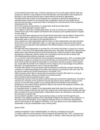(c) the Central Government may, if it thinks necessary so to do in the public interest, allow any
company to declare or pay dividend for any financial year out of the profits of the company for
that year or any previous financial year or years without providing for depreciation :
Provided further that it shall not be necessary for a company to provide for depreciation as
aforesaid where dividend for any financial year is declared or paid out of the profits of any
previous financial year or years which falls or fall before the commencement of the Companies
(Amendment) Act, 1960.
(2) For the purpose of sub-section (1), depreciation shall be provided either -
(a) to the extent specified in section 350; or
(b) in respect of each item of depreciable asset, for such an amount as is arrived at by dividing
ninety-five per cent of the original cost thereof to the company by the specified period in respect
of such asset; or
(c) on any other basis approved by the Central Government which has the effect of writing off by
way of depreciation ninety-five per cent of the original cost to the company of each such
depreciable asset on the expiry of the specified period; or
(d) as regards any other depreciable asset for which no rate of depreciation has been laid down
by this Act or any rules made there under, on such basis as may be approved by the Central
Government by any general order published in the Official Gazette or by any special order in any
particular case :
Provided that where depreciation is provided for in the manner laid down in clause (b) or clause
(c), then, in the event of the depreciable asset being sold, discarded, demolished or destroyed the
written down value thereof at the end of the financial year in which the asset is sold, discarded,
demolished or destroyed, shall be written off in accordance with the proviso to section 350.
(2A) Notwithstanding anything contained in sub-section
(1), on and from the commencement of the Companies (Amendment) Act, 1974, no dividend shall
be declared or paid by a company for any financial year out of the profit of the company for that
year arrived at after providing for depreciation in accordance with the provisions of sub-section
(2), except after the transfer to the reserves of the company of such percentage of its profits for
that year, not exceeding ten per cent, as may be prescribed :
Provided that nothing in this sub-section shall be deemed to prohibit the voluntary transfer by a
company of a higher percentage of its profits to the reserves in accordance with such rules 375
as may be made by the Central Government in this behalf. 374 ]
(2B) A company which fails to comply with the provisions of section 80A shall not, so long as
such failure continues, declare any dividend on its equity shares.
(3) No dividend shall be payable except in cash :
Provided that nothing in this sub-section shall be deemed to prohibit the capitalization of profits or
reserves of a company for the purpose of issuing fully paid-up bonus shares or paying up any
amount, for the time being unpaid, on any shares held by the members of the company.
(4) Nothing in this section shall be deemed to affect in any manner the operation of section 208.
(5) For the purposes of this section -
(a) "specified period" in respect of any depreciable asset shall mean the number of years at the
end of which at least ninety-five per cent of the original cost of that asset to the company will have
been provided for by way of depreciation if depreciation were to be calculated in accordance with
the provisions of section 350;
(b) any dividend payable in cash may be paid by cheque or warrant sent through the post
directed to the registered address of the shareholder entitled to the payment of the dividend or in
the case of joint shareholders, to the registered address of that one of the joint shareholders
which is first named on the register of members, or to such person and to such address as the
shareholder or the joint shareholders may in writing direct.

Section 205A

UNPAID DIVIDEND TO BE TRANSFERRED TO SPECIAL DIVIDEND ACCOUNT.
(1) Where, after the commencement of the Companies (Amendment) Act, 1974, a dividend has
been declared by a company but has not been paid, or claimed , within forty-two days from the
 