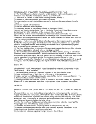 ESTABLISHMENT OF INVESTOR EDUCATION AND PROTECTION FUND.
(1) The Central Government shall establish a fund to be called the Investor Education and
Protection Fund (hereafter in this section referred to as the "Fund").
(2) There shall be credited to the Fund the following amounts, namely :-
(a) amounts in the unpaid dividend accounts of companies
(b) the application moneys received by companies for allotment of any securities and due for
refund
(c) matured deposits with companies
(d) matured debentures with companies
(e) the interest accrued on the amounts referred to in clauses (a) to (d);
(f) grants and donations given to the Fund by the Central Government, State Governments,
companies or any other institutions for the purposes of the Fund; and
(g) the interest or other income received out of the investments made from the Fund :
PROVIDED that no such amounts referred to in clauses (a) to (d) shall form part of the Fund
unless such amounts have remained unclaimed and unpaid for a period of seven years from the
date they became due for payment.
Explanation : For the removal of doubts, it is hereby declared that no claims shall lie against the
Fund or the company in respect of individual amounts which were unclaimed and unpaid for a
period of seven years from the dates that they first became due for payment and no payment
shall be made in respect of any such claims.
(3) The Fund shall be utilised for promotion of investor awareness and protection of the interests
of investors in accordance with such rules as may be prescribed.
(4) The Central Government shall, by notification in the Official Gazette, specify an authority or
committee, with such members as the Central Government may appoint, to administer the Fund,
and maintain separate accounts and other relevant records in relation to the Fund in such form as
may be prescribed in consultation with the Comptroller and Auditor-General of India.
(5) It shall be competent for the authority or committee appointed under sub-section (4) to spend
moneys out of the Fund for carrying out the objects for which the Fund has been established.

Section 206

DIVIDEND NOT TO BE PAID EXCEPT TO REGISTERED SHAREHOLDERS OR TO THEIR
ORDER OR TO THEIR BANKERS.
(1) No dividend shall be paid by a company in respect of any share therein, except -
(a) to the registered holder of such share or to his order or to his bankers; or
(b) in case a share warrant has been issued in respect of the share in pursuance of section 114,
to the bearer of such warrant or to his bankers.
(2) Nothing contained in sub-section (1) shall be deemed to require the bankers of a registered
shareholder to make a separate application to the company for the payment of the dividend.

Section 207

PENALTY FOR FAILURE TO DISTRIBUTE DIVIDENDS WITHIN [ 387 FORTY-TWO DAYS 387
].
Where a dividend has been declared by a company but has not been paid, or the warrant in
respect thereof has not been posted, within forty-two days from the date of the declaration, to any
shareholder entitled to the payment of the dividend, every director of the company, shall, if he is
knowingly a party to the default, be punishable with simple imprisonment for a term which may
extend to seven days and shall also be liable to fine :
Provided that no offence shall be deemed to have been committed within the meaning of the
foregoing provision in the following cases, namely :-
(a) where the dividend could not be paid by reason of the operation of any law;
(b) where a shareholder has given directions to the company regarding the payment of the
dividend and those directions cannot be complied with;
(c) where there is a dispute regarding the right to receive the dividend;
 